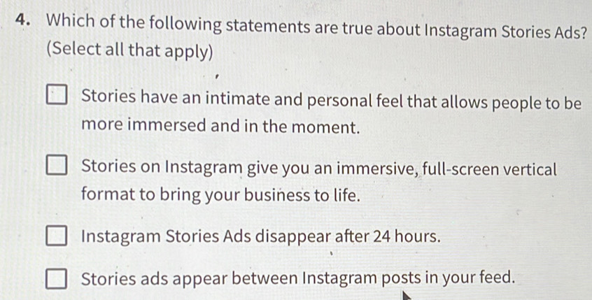 Which of the following statements are true about Instagram Stories Ads?
(Select all that apply)
Stories have an intimate and personal feel that allows people to be
more immersed and in the moment.
Stories on Instagram give you an immersive, full-screen vertical
format to bring your business to life.
Instagram Stories Ads disappear after 24 hours.
Stories ads appear between Instagram posts in your feed.