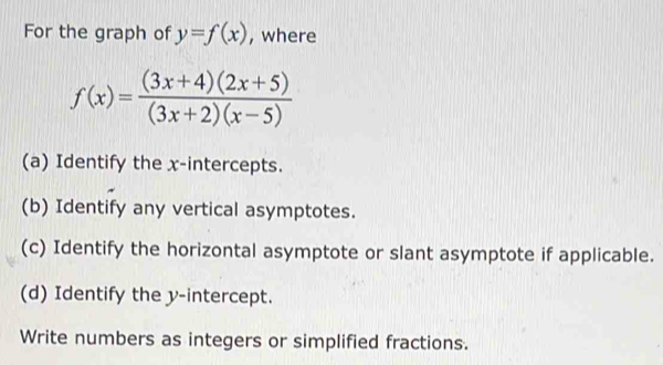 For the graph of y=f(x) , where
f(x)= ((3x+4)(2x+5))/(3x+2)(x-5) 
(a) Identify the x-intercepts. 
(b) Identify any vertical asymptotes. 
(c) Identify the horizontal asymptote or slant asymptote if applicable. 
(d) Identify the y-intercept. 
Write numbers as integers or simplified fractions.