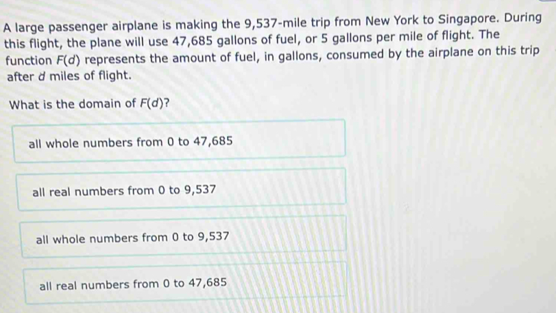 A large passenger airplane is making the 9,537-mile trip from New York to Singapore. During
this flight, the plane will use 47,685 gallons of fuel, or 5 gallons per mile of flight. The
function F(d) represents the amount of fuel, in gallons, consumed by the airplane on this trip
after d miles of flight.
What is the domain of F(d) ?
all whole numbers from 0 to 47,685
all real numbers from 0 to 9,537
all whole numbers from 0 to 9,537
all real numbers from 0 to 47,685