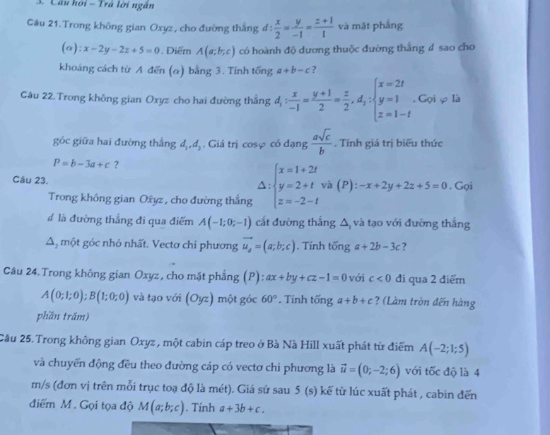 Câu hồi - Trá lời ngân
Câu 21. Trong không gian Oxyz , cho đường thắng 1:  x/2 = y/-1 = (z+1)/1  và mặt phẳng
(a ):x-2y-2z+5=0. Diểm A(a;b;c) có hoành độ dương thuộc đường thắng đ sao cho
khoảng cách từ A đến (α) bằng 3. Tính twidehat onga+b-c ?
Câu 22. Trong không gian Oxyz cho hai đường thẳng đ, : : x/-1 = (y+1)/2 = z/2 ,d_2:beginarrayl x=2t y=1 z=1-tendarray.. Gọi φ là
góc giữa hai đường thắng d_1,d_2 , Giá trị cosφ có dạng  asqrt(c)/b . Tính giá trị biểu thức
P=b-3a+c ?
Câu 23. Delta :beginarrayl x=1+2t y=2+t z=-2-tendarray. và (P): -x+2y+2z+5=0. Gọi
Trong không gian Oxyz, cho đường thắng
đ là đường thắng đi qua điểm A(-1;0;-1) cắt đường thắng Δ và tạo với đường thắng
Δ, một góc nhỏ nhất. Vectơ chỉ phương vector u_d=(a;b;c). Tính tổng a+2b-3c ?
Câu 24.Trong không gian Oxyz, cho mặt phẳng (P): ax+by+cz-1=0 với c<0</tex> đi qua 2 điểm
A(0;1;0);B(1;0;0) và tạo với (Oyz) một góc 60°. Tính tổng a+b+c ? (Làm tròn đến hàng
phần trăm)
Cầu 25. Trong không gian Oxyz , một cabin cáp treo ở Bà Nà Hill xuất phát từ điểm A(-2;1;5)
và chuyển động đều theo đường cáp có vectơ chi phương là vector u=(0;-2;6) với tốc độ là 4
m/s (đơn vị trên mỗi trục toạ độ là mét). Giả sử sau 5(s) kế từ lúc xuất phát , cabin đến
điểm M. Gọi tọa độ M(a;b;c). Tính a+3b+c.