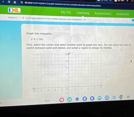 My IXL Learning Assessment Analytics 
Algebra 2 > H.5 Graph solutions to two-variable absolute value inequalities CY)( 
Graph this inequality:
y≥ |-2x|
First, select the vertex and select another point to graph two rays. You can select the rays to 
switch between solid and dotted, and seloct a region to change its shading. 
Dask1