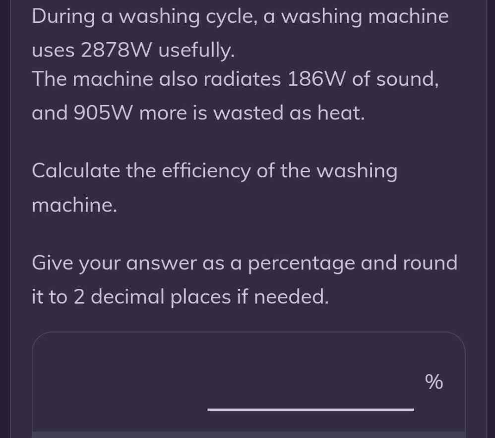 During a washing cycle, a washing machine 
uses 2878W usefully. 
The machine also radiates 186W of sound, 
and 905W more is wasted as heat. 
Calculate the efficiency of the washing 
machine. 
Give your answer as a percentage and round 
it to 2 decimal places if needed.
%