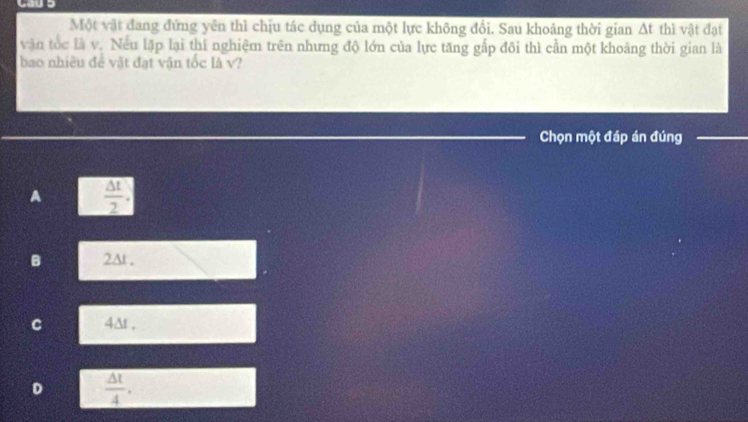 Một vật đang đứng yên thì chịu tác dụng của một lực không đổi. Sau khoảng thời gian △ t thì vật đạt
văn tốc là v. Nếu lặp lại thí nghiệm trên nhưng độ lớn của lực tăng gắp đôi thì cần một khoảng thời gian là
bao nhiều đề vật đạt vận tốc là v?
Chọn một đáp án đúng_
A  △ t/2 .
B 2At.
C 4&t .
 △ t/4 .