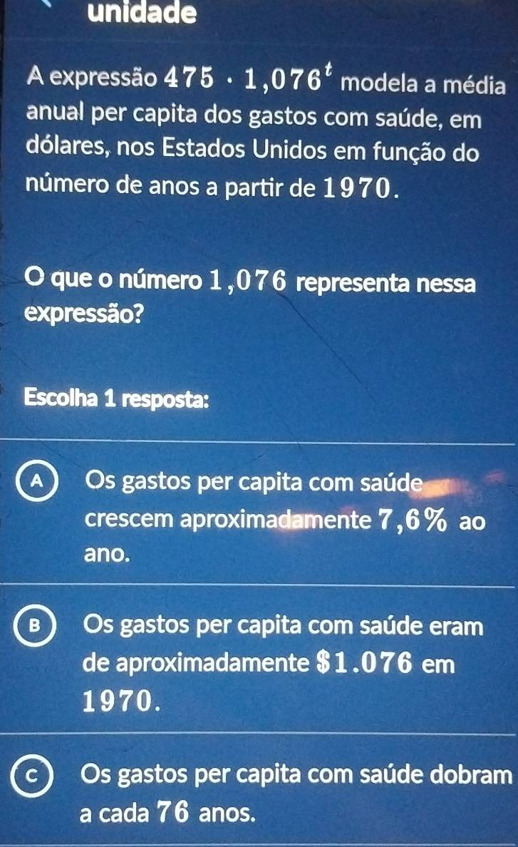 unidade
A expressão 475· 1,076^t modela a média
anual per capita dos gastos com saúde, em
dólares, nos Estados Unidos em função do
número de anos a partir de 1970.
O que o número 1,076 representa nessa
expressão?
Escolha 1 resposta:
A Os gastos per capita com saúde
crescem aproximadamente 7,6% ao
ano.
B Os gastos per capita com saúde eram
de aproximadamente $1.076 em
1970.
C Os gastos per capita com saúde dobram
a cada 76 anos.