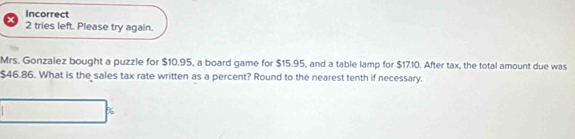 Incorrect 
2 tries left. Please try again. 
Mrs. Gonzalez bought a puzzle for $10.95, a board game for $15.95, and a table lamp for $17.10. After tax, the total amount due was
$46.86. What is the sales tax rate written as a percent? Round to the nearest tenth if necessary.
%