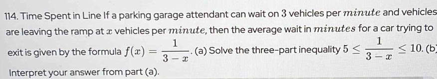 Time Spent in Line If a parking garage attendant can wait on 3 vehicles per minute and vehicles 
are leaving the ramp at x vehicles per minute, then the average wait in minutes for a car trying to 
exit is given by the formula f(x)= 1/3-x . (a) Solve the three-part inequality 5≤  1/3-x ≤ 10. (b 
Interpret your answer from part (a).