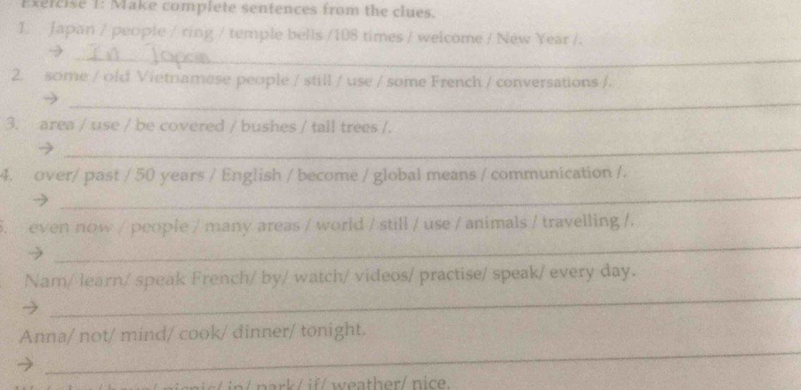 Make complete sentences from the clues. 
1. Japan / people / ring / temple bells / 108 times / welcome / New Year /. 
_ 
2. some / old Vietnamese people / still / use / some French / conversations /. 
_ 
3. area / use / be covered / bushes / tall trees /. 
_→ 
4. over/ past / 50 years / English / become / global means / communication /. 
_ 
5. even now / people / many areas / world / still / use / animals / travelling /. 
_ 
_ 
Nam/ learn/ speak French/ by/ watch/ videos/ practise/ speak/ every day. 
_ 
Anna/ not/ mind/ cook/ dinner/ tonight.