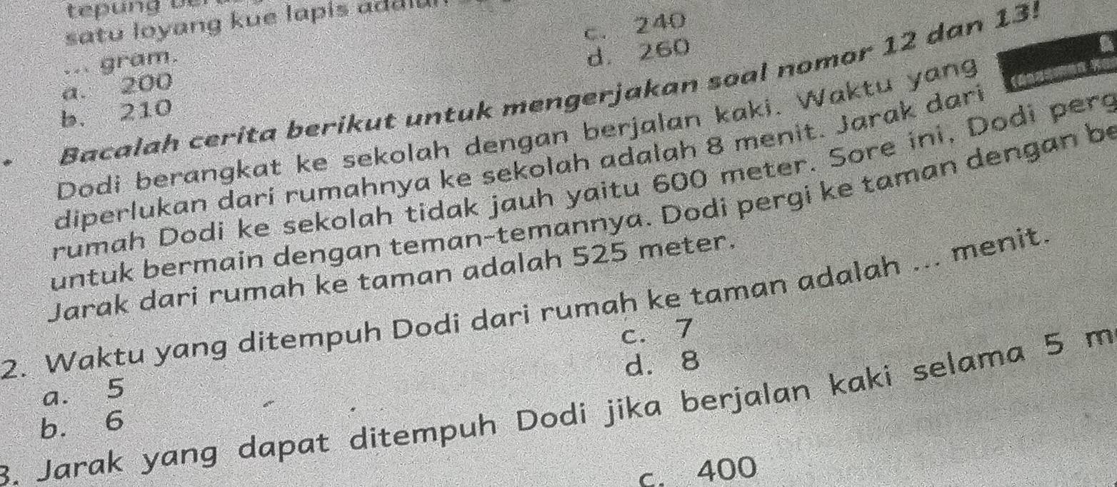 tepung ü er 
satu loyang kue lapis addl u
c. 240... gram.
d. 260
Bacalah cerita berikut untuk mengerjakan soal nomor 12 dan 13!
a. 200
b. 210
Dodi berangkat ke sekolah dengan berjalan kaki. Waktu yang 
diperlukan darí rumahnya ke sekolah adalah 8 menit. Jarak dari
rumah Dodi ke sekolah tidak jauh yaitu 600 meter. Sore ini, Dodi pero
untuk bermain dengan teman-temannya. Dodi pergi ke taman dengan be
Jarak dari rumah ke taman adalah 525 meter.
2. Waktu yang ditempuh Dodi dari rumah ke taman adalah ... menit.
d. 8
a. 5 c. 7
8. Jarak yang dapat ditempuh Dodi jika berjalan kaki selama 5 m
b. 6
c. 400