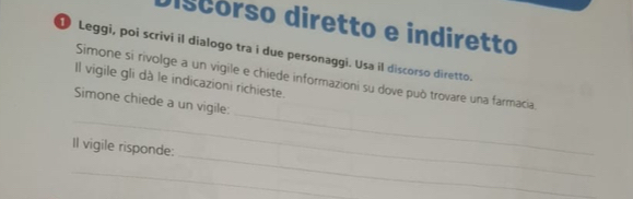 discórso diretto e indiretto 
Leggi, poi scrivi il dialogo tra i due personaggi. Usa il discorso diretto. 
_ 
Simone si rivolge a un vigile e chiede informazioni su dove può trovare una farmacia. 
Il vigile gli dà le indicazioni richieste. 
_ 
Simone chiede a un vigile: 
_ 
Il vigile risponde: 
_