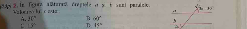 (0,5p) 2. In figura alăturată dreptele a și b sunt paralele.
Valoarea lui x este:
A. 30° B. 60°
C. 15° D. 45°