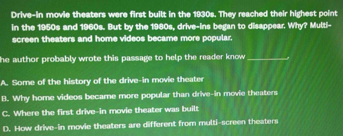 Drive-in movie theaters were first built in the 1930s. They reached their highest point
in the 1950s and 1960s. But by the 1980s, drive-ins began to disappear. Why? Multi-
screen theaters and home videos became more popular.
he author probably wrote this passage to help the reader know _
A. Some of the history of the drive-in movie theater
B. Why home videos became more popular than drive-in movie theaters
C. Where the first drive-in movie theater was built
D. How drive-in movie theaters are different from multi-screen theaters