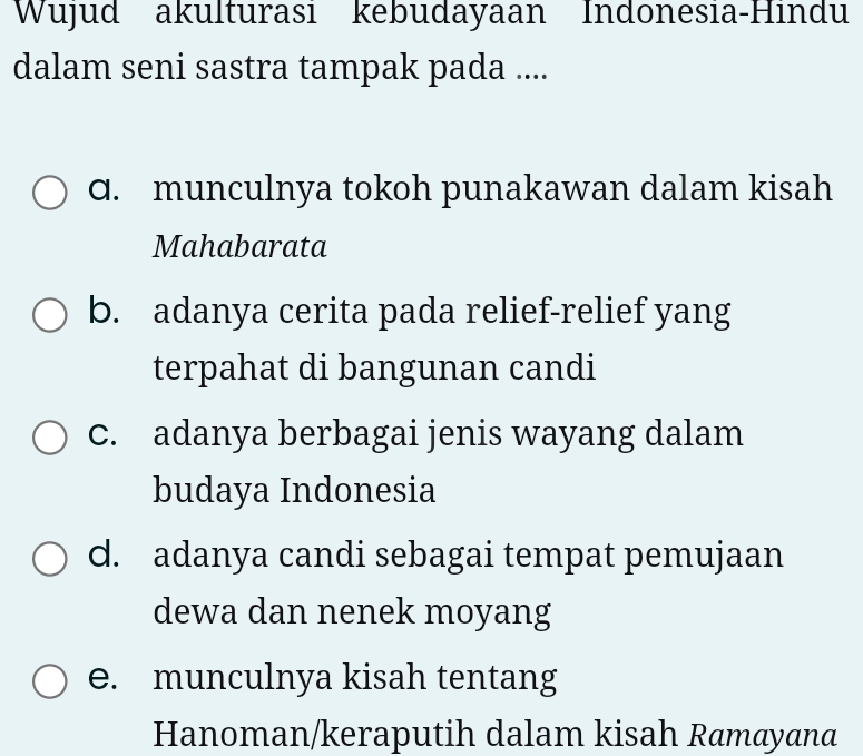 Wujud akulturası kebudayaan Indonesıa-Hındu
dalam seni sastra tampak pada ....
q. munculnya tokoh punakawan dalam kisah
Mahabarata
b. adanya cerita pada relief-relief yang
terpahat di bangunan candi
c. adanya berbagai jenis wayang dalam
budaya Indonesia
d. adanya candi sebagai tempat pemujaan
dewa dan nenek moyang
e. munculnya kisah tentang
Hanoman/keraputih dalam kisah Ramayana