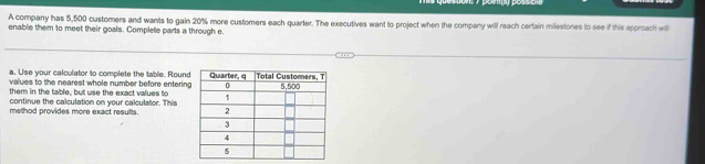 A company has 5,500 customers and wants to gain 20% more customers each quarter. The executives want to project when the company will reach certain milestones to see if this approach will 
enable them to meet their goals. Complete parts a through e. 
a. Use your calculator to complete the table. Round 
values to the nearest whole number before entering 
them in the table, but use the exact values to 
continue the calculation on your calculator. This 
method provides more exact results.