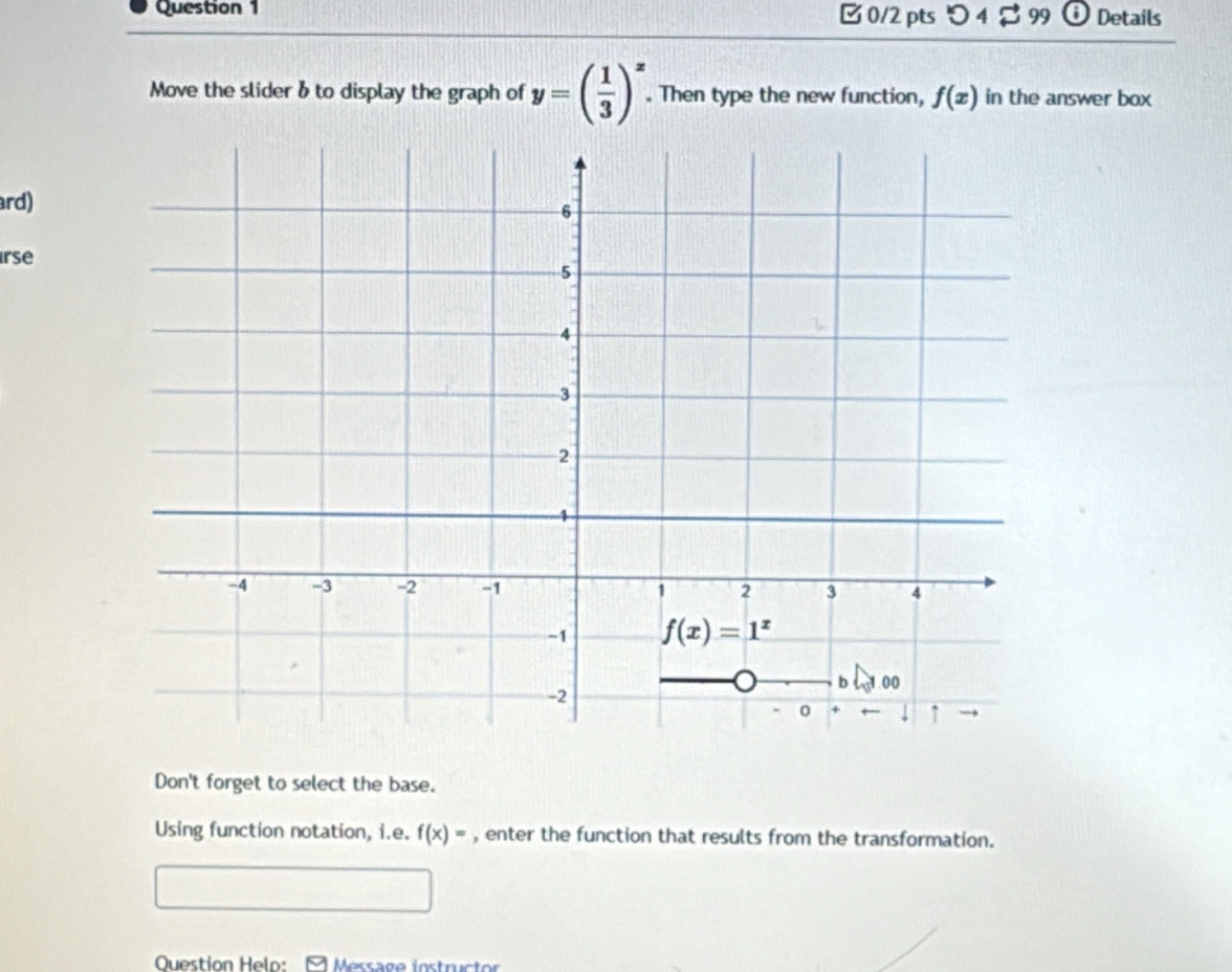 つ 4 $ 99 ⓘ Details
Move the slider & to display the graph of y=( 1/3 )^x. Then type the new function, f(x) in the answer box
ard)
rse
Don't forget to select the base.
Using function notation, i.e. f(x)= , enter the function that results from the transformation.
Question Helo:  Message instructor