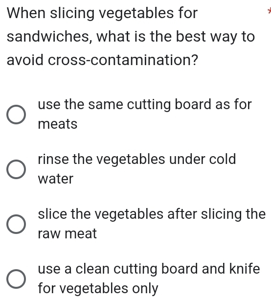 When slicing vegetables for
sandwiches, what is the best way to
avoid cross-contamination?
use the same cutting board as for
meats
rinse the vegetables under cold
water
slice the vegetables after slicing the
raw meat
use a clean cutting board and knife
for vegetables only