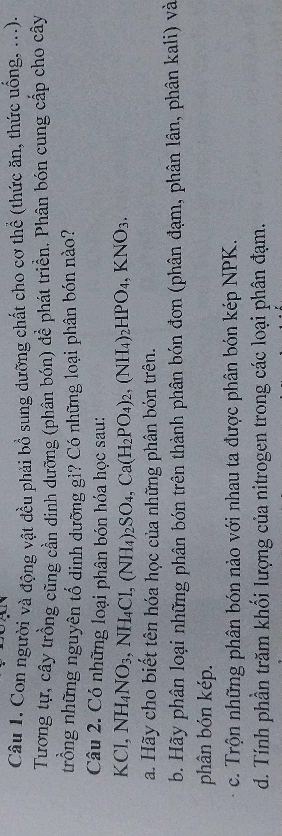 Con người và động vật đều phải bổ sung dưỡng chất cho cơ thể (thức ăn, thức uống, ...). 
Tương tự, cây trồng cũng cần dinh dưỡng (phân bón) để phát triển. Phân bón cung cấp cho cây 
trồng những nguyên tố dinh dưỡng gì? Có những loại phân bón nào? 
Câu 2. Có những loại phân bón hóa học sau:
KCl, NH_4NO_3, NH_4Cl, (NH_4)_2SO_4, Ca(H_2PO_4)_2, (NH_4)_2HPO_4, KNO_3. 
a. Hãy cho biết tên hóa học của những phân bón trên. 
b. Hãy phân loại những phân bón trên thành phân bón đơn (phân đạm, phân lân, phân kali) và 
phân bón kép. 
c. Trộn những phân bón nào với nhau ta được phân bón kép NPK. 
d. Tính phần trăm khối lượng của nitrogen trong các loại phân đạm.