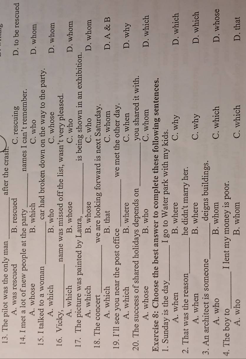 The pilot was the only man _after the crash.
A. was rescued B. rescued C. rescuing D. to be rescued
14. I met a lot of new people at the party_ names I can’t remember.
A. whose B. which C. who D. whom
15. I talked to a woman _car had broken down on the way to the party.
A. which B. who C. whose D. whom
16. Vicky, _name was missed off the list, wasn’t very pleased.
A. which B. whose C. who D. whom
17. The picture was painted by Laura, _is being shown in an exhibition.
A. which B. whose C. who D. whom
18. The concert _we are looking forward is next Saturday.
A. which B. that C. whom D. A & B
19. I’ll see you near the post office _we met the other day.
A. which B. where C. when D. why
20. The success of shared holidays depends on _you shared it with.
A. whose B. who C. whom D. which
Exercise 8: Choose the best answer to complete these following sentences.
1. Sunday is the day _ I go to Water park with my kids.
A. when B. where C. why D. which
2. That was the reason_ he didn't marry her.
A. when B. where C. why D. which
3. An architect is someone_ deigns buildings.
A. who B. whom C. which D. whose
4. The boy to_ I lent my money is poor.
A. who B. whom C. which D. that