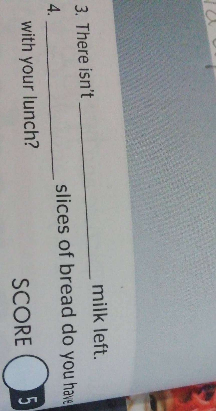 milk left. 
3. There isn’t 
_ 
slices of bread do you have 
4._ 
with your lunch? 5 
SCORE