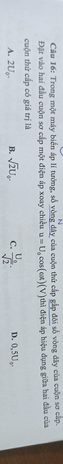 Trong một máy biến áp lí tưởng, số vòng dây của cuộn thứ cấp gấp đôi số vòng dây của cuộn sơ cấp.
Đặt vào hai đầu cuộn sơ cấp một điện áp xoay chiều u=U_0cos (omega t)(V)thi điện áp hiệu dụng giữa hai đầu của
cuộn thứ cấp có giá trị là
A. 2U_0. B. sqrt(2)U_0. C. frac U_0sqrt(2). D. 0,5U_0.