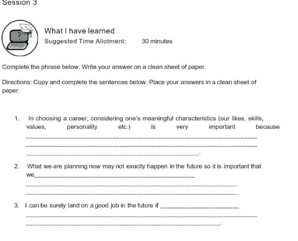 Session 3 
What I have learned 
Suggested Time Allotment: 30 minutes 
Complete the phrase below. Write your answer on a clean sheet of paper. 
Directions: Copy and complete the sentences below. Place your answers in a clean sheet of 
paper. 
1. In choosing a career, considering one's meaningful characteristics (our likes, skills, 
values, personality etc.) is very important because 
_ 
_ 
_. 
2. What we are planning now may not exactly happen in the future so it is important that 
we_ 
_ 
_ 
3. I can be surely land on a good job in the future if_ 
_ 
_