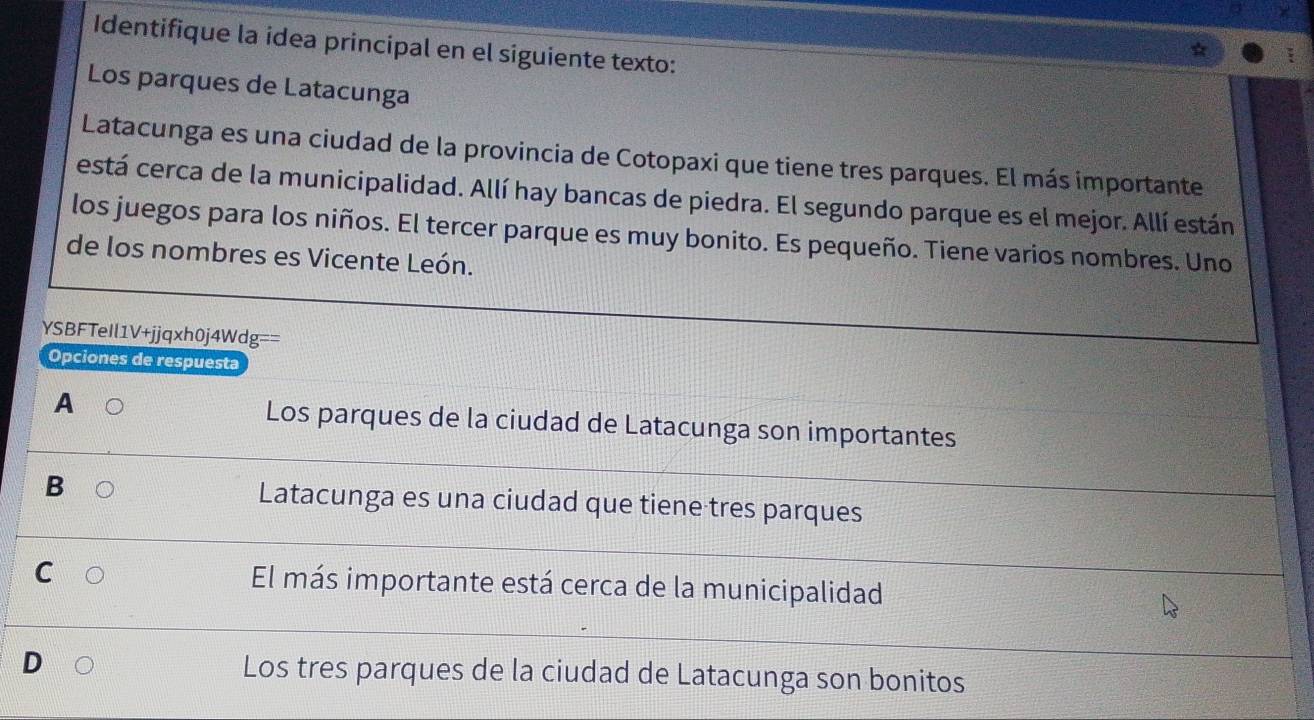 Identifique la idea principal en el siguiente texto:
Los parques de Latacunga
Latacunga es una ciudad de la provincia de Cotopaxi que tiene tres parques. El más importante
está cerca de la municipalidad. Allí hay bancas de piedra. El segundo parque es el mejor. Allí están
los juegos para los niños. El tercer parque es muy bonito. Es pequeño. Tiene varios nombres. Uno
de los nombres es Vicente León.
YSBFTeIl1V+jjqxh0j4Wdg==
Opciones de respuesta
A Los parques de la ciudad de Latacunga son importantes
B Latacunga es una ciudad que tiene tres parques
C
El más importante está cerca de la municipalidad
D Los tres parques de la ciudad de Latacunga son bonitos