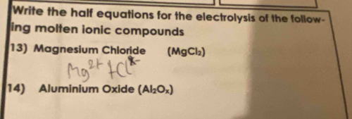 Write the half equations for the electrolysis of the follow- 
ing molten ionic compounds 
13) Magnesium Chloride (MgCl₂) 
14) Aluminium Oxide (Al_2O_x)