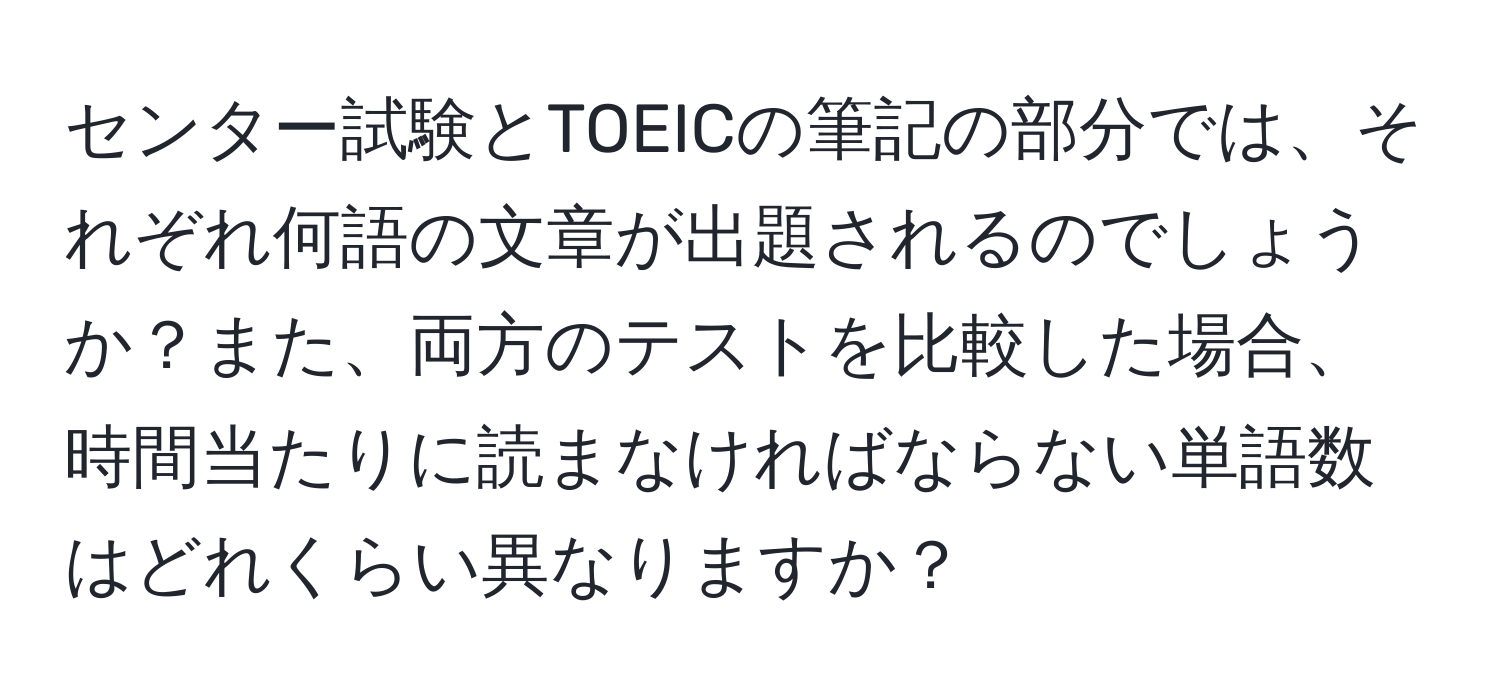 センター試験とTOEICの筆記の部分では、それぞれ何語の文章が出題されるのでしょうか？また、両方のテストを比較した場合、時間当たりに読まなければならない単語数はどれくらい異なりますか？