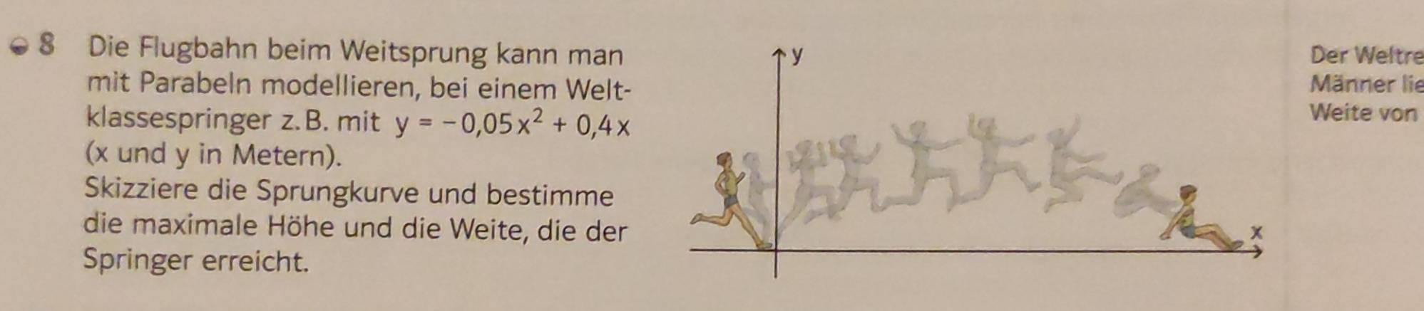 Die Flugbahn beim Weitsprung kann man Der Weltre 
mit Parabeln modellieren, bei einem Welt- 
Männer lie 
klassespringer z.B. mit y=-0,05x^2+0,4x
Weite von 
(x und y in Metern). 
Skizziere die Sprungkurve und bestimme 
die maximale Höhe und die Weite, die der 
Springer erreicht.