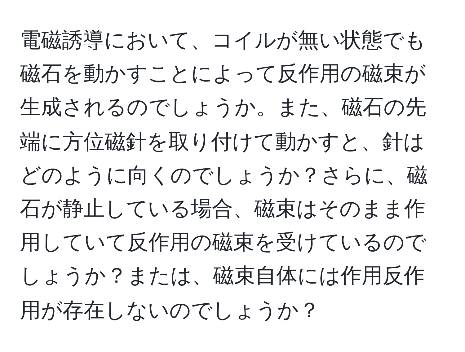 電磁誘導において、コイルが無い状態でも磁石を動かすことによって反作用の磁束が生成されるのでしょうか。また、磁石の先端に方位磁針を取り付けて動かすと、針はどのように向くのでしょうか？さらに、磁石が静止している場合、磁束はそのまま作用していて反作用の磁束を受けているのでしょうか？または、磁束自体には作用反作用が存在しないのでしょうか？