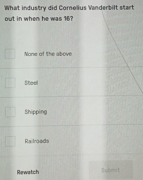 What industry did Cornelius Vanderbilt start
out in when he was 16?
None of the above
Steel
Shipping
Railroads
Rewatch Submit