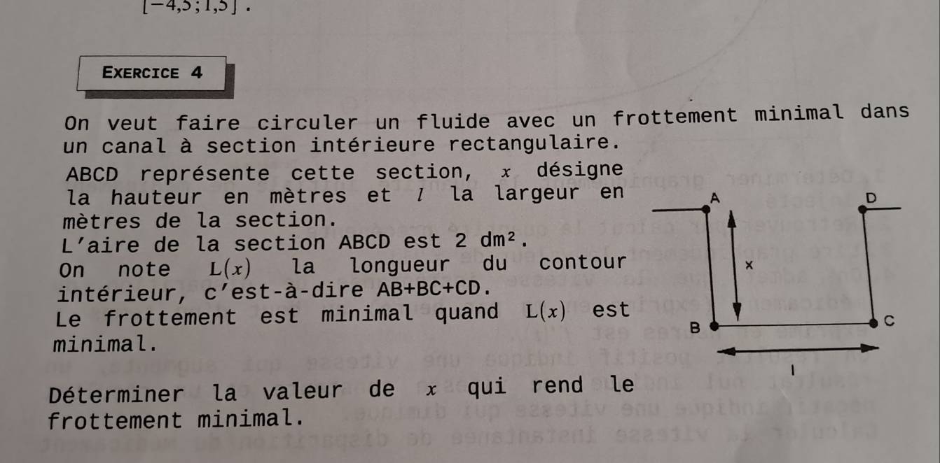 [-4,5;1,5]. 
Exercice 4 
On veut faire circuler un fluide avec un frottement minimal dans 
un canal à section intérieure rectangulaire.
ABCD représente cette section, x désigne 
la hauteur en mètres et / la largeur en
mètres de la section. 
L'aire de la section ABCD est 2dm^2. 
On note L(x) la longueur du contour 
intérieur, C' est-à-dire AB+BC+CD. 
Le frottement est minimal quand L(x) est 
minimal. 
Déterminer la valeur de x qui rend le 
frottement minimal.