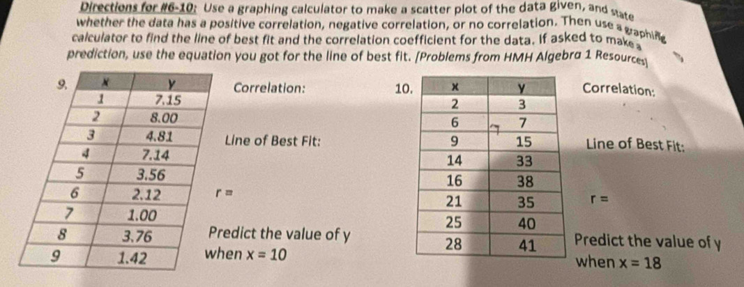 Directions for #6-10: Use a graphing calculator to make a scatter plot of the data given, and state 
whether the data has a positive correlation, negative correlation, or no correlation. Then use a graphing 
calculator to find the line of best fit and the correlation coefficient for the data. If asked to make 
prediction, use the equation you got for the line of best fit. [Problems from HMH Algebra 1 Resources 
Correlation: 10Correlation: 

Line of Best Fit: Line of Best Fit:

r=
r=
edict the value of yPredict the value of y
en x=10 when x=18