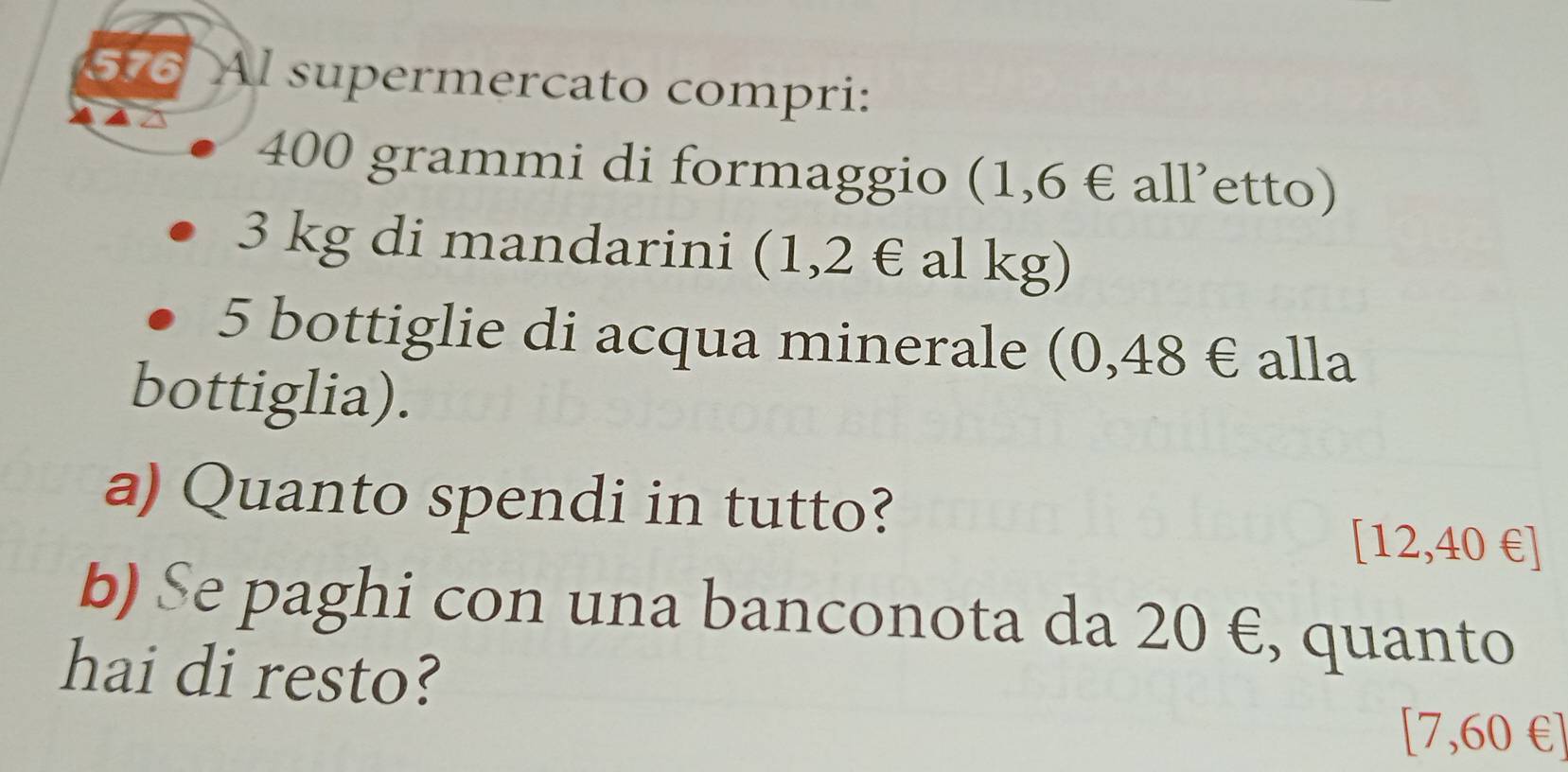 576 Al supermercato compri:
400 grammi di formaggio (1,6 € all’etto)
3 kg di mandarini (1,2 € al kg)
5 bottiglie di acqua minerale (0,48 € alla 
bottiglia). 
a) Quanto spendi in tutto?
[12,40 € ] 
b) Se paghi con una banconota da 20 €, quanto 
hai di resto? 
[ 7,60 € ]