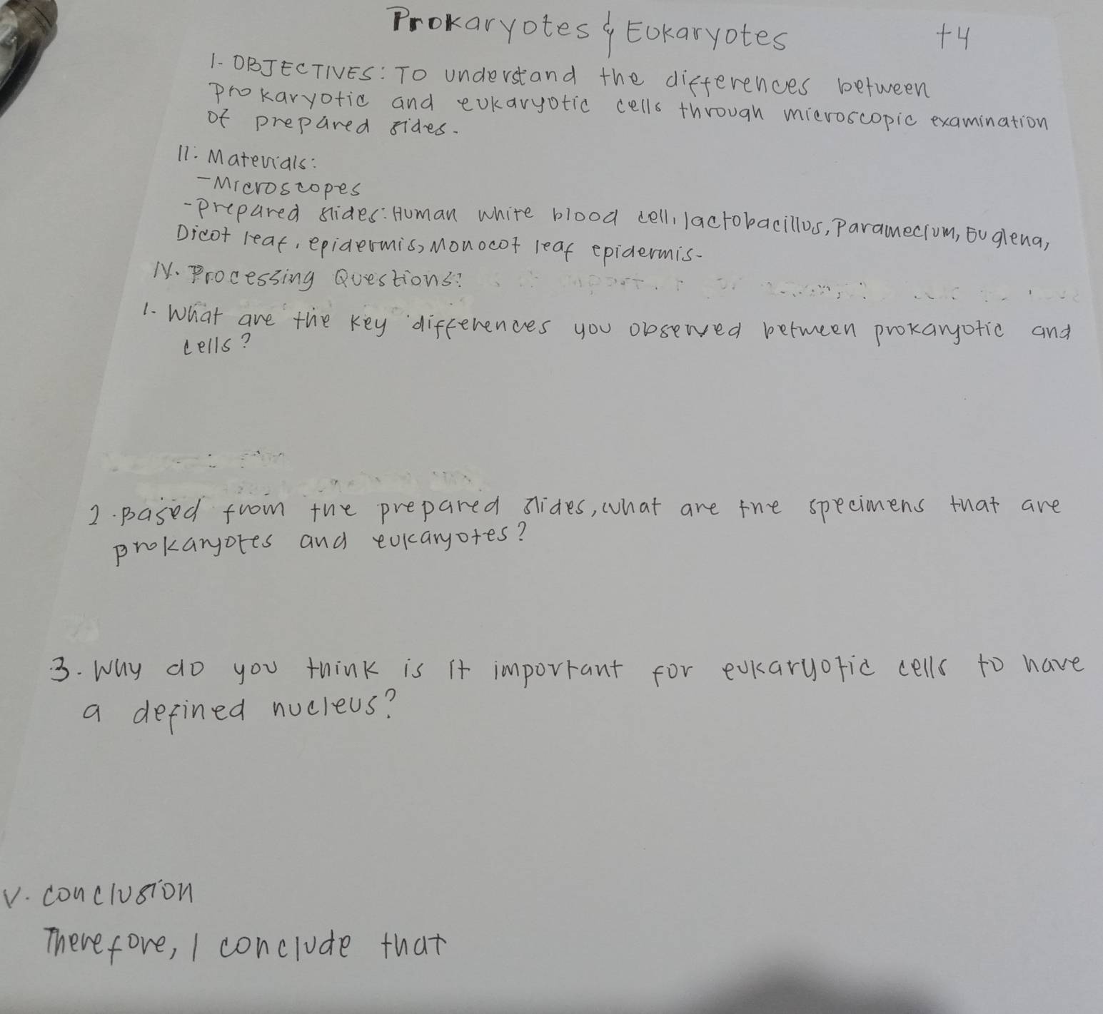 Prokaryotes , Eokaryotes +4 
1- OBJECTIES: To understand the differences between 
prokaryotic and evkaryotic cells through mieroscopic examination 
of prepared sides. 
11. Matevials: 
- Mreroscopes 
-prepared slides: Human white blood cell, lactokacillos, Paramecrom, ou glena, 
Dicot reat, epidermis, Monocof leaf epidermis. 
M. Processing Questions? 
1. What are the key differences you olsewed between prokanofic and 
cells? 
2. pased from the prepared sides, what are the specimens that are 
prokaryores and eokaryofes? 
3. Why do you think is it imporrant for evkaryofic cells to have 
a defined nucleus? 
V. conclusion 
Therefore, I conclude that