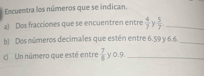 Encuentra los números que se indican. 
a) Dos fracciones que se encuentren entre  4/7  y  5/7 . _ 
b) Dos números decimales que estén entre 6.59 y 6.6._ 
c) Un número que esté entre  7/8  y o.9._