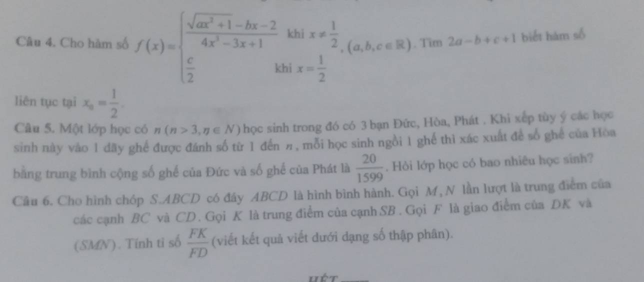 Cho hàm số f(x)=beginarrayl  (sqrt(ax^2+1)-bx-2)/4x^2-3x+1 khix!=  1/2   c/2 &kbix= 1/2 endarray. (a,b,c∈ R). Tim 2a-b+c+1 biết hàm số 
liên tục tại x_a= 1/2 . 
Câu 5. Một lớp học có n(n>3,n∈ N) học sinh trong đó có 3 bạn Đức, Hòa, Phát . Khi xếp tùy ý các học 
sinh này vào 1 dãy ghể được đánh số từ 1 đến π, mỗi học sinh ngồi 1 ghế thì xác xuất để số ghế của Hòa 
bằng trung bình cộng số ghế của Đức và số ghế của Phát là  20/1599 . Hỏi lớp học có bao nhiêu học sinh? 
Câu 6. Cho hình chóp S. ABCD có đây ABCD là hình bình hành. Gọi M, N lần lượt là trung điểm của 
các cạnh BC và CD. Gọi K là trung điểm của cạnh SB. Gọi F là giao điểm của DK và 
(SMN). Tính ti số  FK/FD  (viết kết quả viết dưới dạng số thập phân). 
Hét