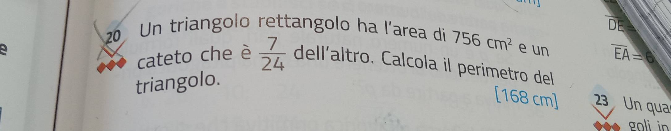 Un triangolo rettangolo ha l'area di 
E
756cm^2
a e un
overline EA=6
cateto che è  7/24  dell'altro. Calcola il perimetro del 
triangolo.
[168 cm] 23 Un qua 
goli in