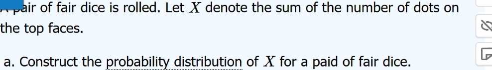 Apair of fair dice is rolled. Let X denote the sum of the number of dots on 
the top faces. 
a. Construct the probability distribution of X for a paid of fair dice.