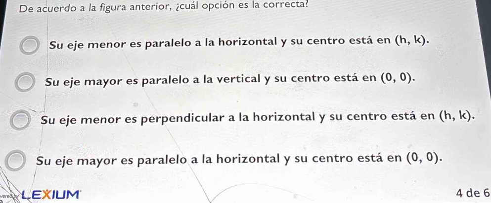 De acuerdo a la figura anterior, ¿cuál opción es la correcta?
Su eje menor es paralelo a la horizontal y su centro está en (h,k).
Su eje mayor es paralelo a la vertical y su centro está en (0,0).
Su eje menor es perpendicular a la horizontal y su centro está en (h,k).
Su eje mayor es paralelo a la horizontal y su centro está en (0,0). 
LEXIUM 4 de 6