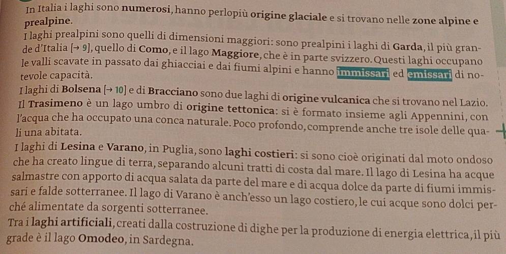 In Italia i laghi sono numerosi, hanno perlopiù origine glaciale e si trovano nelle zone alpine e 
prealpine. 
I laghi prealpini sono quelli di dimensioni maggiori: sono prealpini i laghi di Garda,il più gran- 
de d’Italia [→ 9], quello di Como, e il lago Maggiore, che è in parte svizzero. Questi laghi occupano 
le valli scavate in passato dai ghiacciai e dai fiumi alpini e hanno immissari ed emissari di no- 
tevole capacità. 
I laghi di Bolsena [→ 10 ] e di Bracciano sono due laghi di origine vulcanica che si trovano nel Lazio. 
Il Trasimeno è un lago umbro di origine tettonica: si è formato insieme agli Appennini, con 
l’acqua che ha occupato una conca naturale. Poco profondo,comprende anche tre isole delle qua- 
li una abitata. 
I laghi di Lesina e Varano, in Puglia, sono laghi costieri: si sono cioè originati dal moto ondoso 
che ha creato lingue di terra, separando alcuni tratti di costa dal mare. Il lago di Lesina ha acque 
salmastre con apporto di acqua salata da parte del mare e di acqua dolce da parte di fiumi immis- 
sari e falde sotterranee. Il lago di Varano è anch’esso un lago costiero, le cui acque sono dolci per- 
ché alimentate da sorgenti sotterranee. 
Tra i laghi artificiali, creati dalla costruzione di dighe per la produzione di energia elettrica,il più 
grade è il lago Omodeo, in Sardegna.