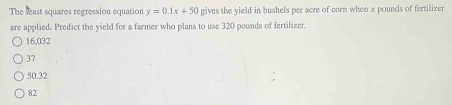 The least squares regression equation y=0.1x+50 gives the yield in bushels per acre of corn when x pounds of fertilizer
are applied. Predict the yield for a farmer who plans to use 320 pounds of fertilizer.
16,032
37
50.32
82