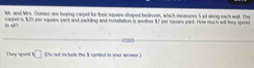 Mr. and Mrs. Gomez are buying carpet for their square-shaped bedroom, which measures 5 yd along each wall. The 
carpet is $25 per square yard and padding and installation is another $7 per square yard. How much will they spend 
in all? 

They spent _  (Do not include the $ symbol in your answer )