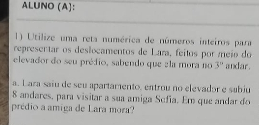 ALUNO (A): 
1) Utilize uma reta numérica de números inteiros para 
representar os deslocamentos de Lara, feitos por meio do 
elevador do seu prédio, sabendo que ela mora no 3° andar. 
a. Lara saiu de seu apartamento, entrou no elevador e subiu
8 andares, para visitar a sua amiga Sofia. Em que andar do 
prédio a amiga de Lara mora?