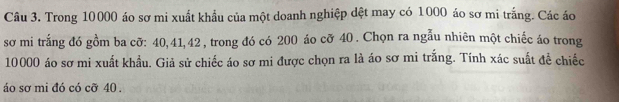 Trong 10000 áo sơ mi xuất khẩu của một doanh nghiệp dệt may có 1000 áo sơ mi trắng. Các áo 
sơ mi trắng đó gồm ba cỡ: 40, 41, 42 , trong đó có 200 áo cỡ 40. Chọn ra ngẫu nhiên một chiếc áo trong
10000 áo sơ mi xuất khẩu. Giả sử chiếc áo sơ mi được chọn ra là áo sơ mi trắng. Tính xác suất để chiếc 
áo sơ mi đó có cỡ 40.