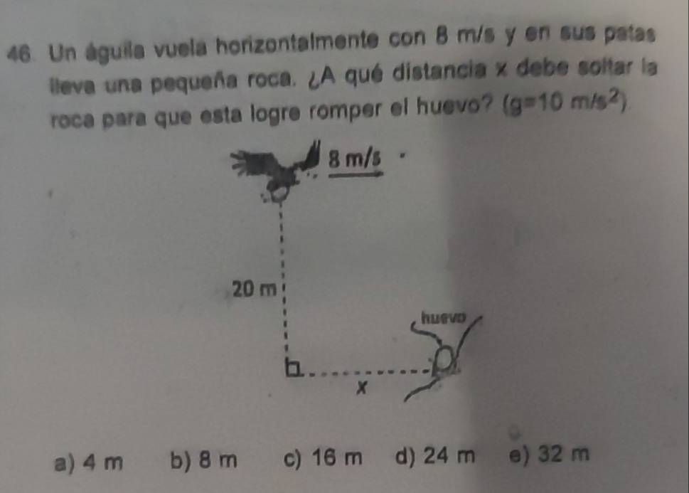 Un águila vuela horizontalmente con 8 m/s y en sus patas
ileva una pequeña roca. ¿A qué distancia x debe soltar la
roca para que esta logre romper el huevo? (g=10m/s^2)
a) 4 m b) 8 m c) 16 m d) 24 m e) 32 m