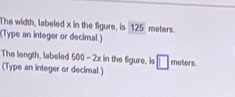 The width, labeled x in the figure, is 125 meters. 
(Type an integer or decimal.) 
The length, labeled 500-2x in the figure. is □ meter° 
(Type an integer or decimal.)