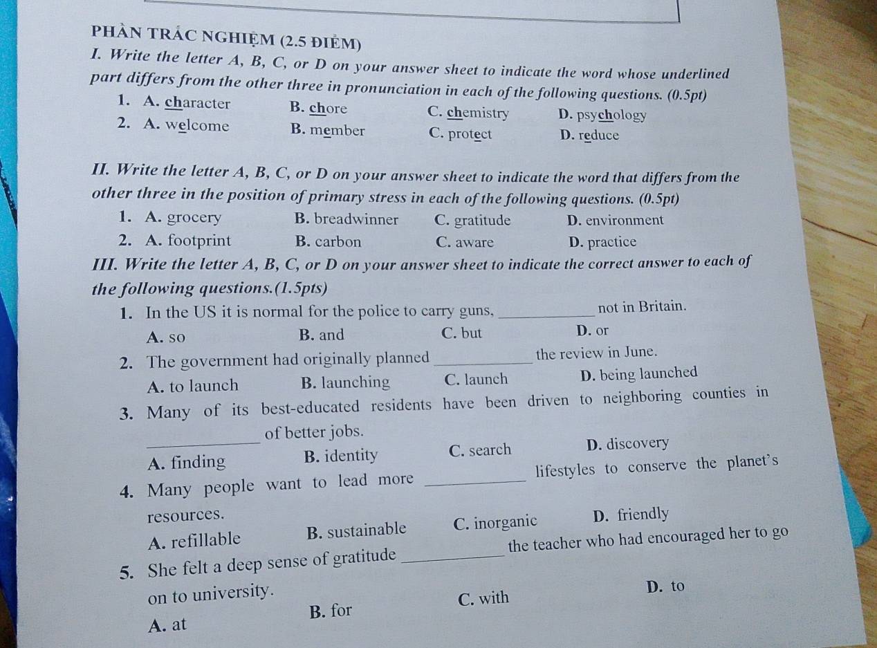 phÀN TRÁC NGHIỆM (2.5 điẻm)
I. Write the letter A, B, C, or D on your answer sheet to indicate the word whose underlined
part differs from the other three in pronunciation in each of the following questions. (0.5pt)
1. A. character B. chore C. chemistry D. psychology
2. A. welcome B. member C. protect D. reduce
II. Write the letter A, B, C, or D on your answer sheet to indicate the word that differs from the
other three in the position of primary stress in each of the following questions. (0.5pt)
1. A. grocery B. breadwinner C. gratitude D. environment
2. A. footprint B. carbon C. aware D. practice
III. Write the letter A, B, C, or D on your answer sheet to indicate the correct answer to each of
the following questions.(1.5pts)
1. In the US it is normal for the police to carry guns,_ not in Britain.
A. so B. and C. but D. or
2. The government had originally planned_ the review in June.
A. to launch B. launching C. launch D. being launched
3. Many of its best-educated residents have been driven to neighboring counties in
_
of better jobs.
A. finding B. identity C. search
D. discovery
4. Many people want to lead more _lifestyles to conserve the planet's
resources. D. friendly
A. refillable B. sustainable C. inorganic
5. She felt a deep sense of gratitude _the teacher who had encouraged her to go
on to university. D. to
A. at B. for C. with