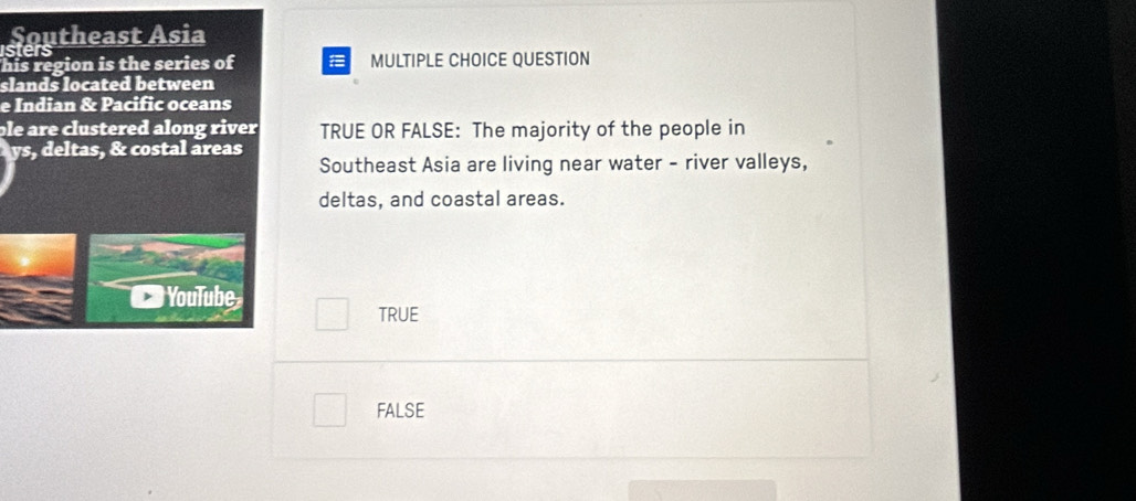 isters
his region is the series of MULTIPLE CHOICE QUESTION
slands located between
e Indian & Pacific oceans
ble are clustered along riverTRUE OR FALSE: The majority of the people in
y
Southeast Asia are living near water - river valleys,
deltas, and coastal areas.
TRUE
FALSE