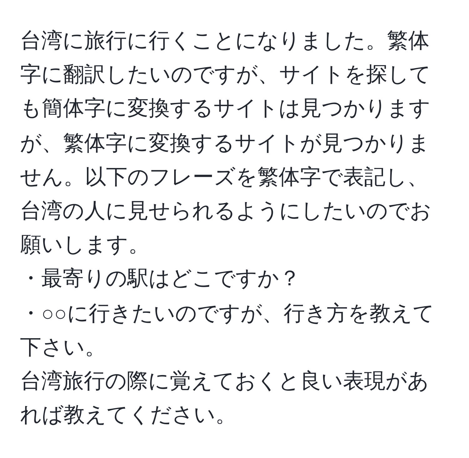 台湾に旅行に行くことになりました。繁体字に翻訳したいのですが、サイトを探しても簡体字に変換するサイトは見つかりますが、繁体字に変換するサイトが見つかりません。以下のフレーズを繁体字で表記し、台湾の人に見せられるようにしたいのでお願いします。  
・最寄りの駅はどこですか？  
・○○に行きたいのですが、行き方を教えて下さい。  
台湾旅行の際に覚えておくと良い表現があれば教えてください。