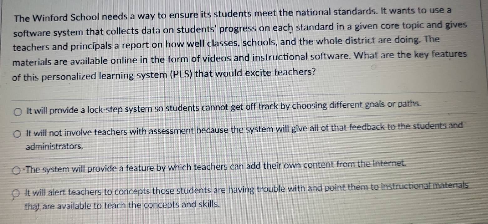 The Winford School needs a way to ensure its students meet the national standards. It wants to use a
software system that collects data on students' progress on each standard in a given core topic and gives
teachers and principals a report on how well classes, schools, and the whole district are doing. The
materials are available online in the form of videos and instructional software. What are the key features
of this personalized learning system (PLS) that would excite teachers?
It will provide a lock-step system so students cannot get off track by choosing different goals or paths.
It will not involve teachers with assessment because the system will give all of that feedback to the students and
administrators.
-The system will provide a feature by which teachers can add their own content from the Internet.
It will alert teachers to concepts those students are having trouble with and point them to instructional materials
that are available to teach the concepts and skills.